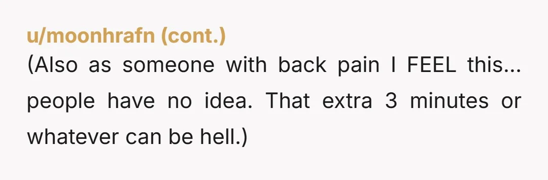 (Also as someone with back pain I FEEL this... people have no idea. That extra 3 minutes or whatever can be hell.)