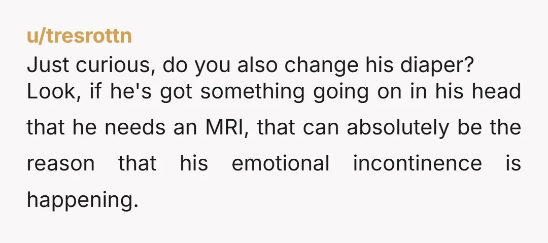 Just curious, do you also change his diaper? Look, if he's got something going on in his head that he needs an MRI, that can absolutely be the reason that...