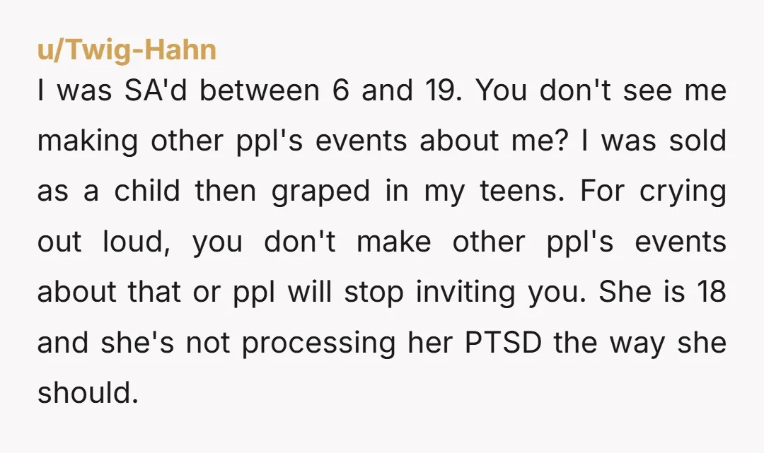 I was SA'd between 6 and 19. You don't see me making other ppl's events about me? I was sold as a child then graped in my teens. For crying...