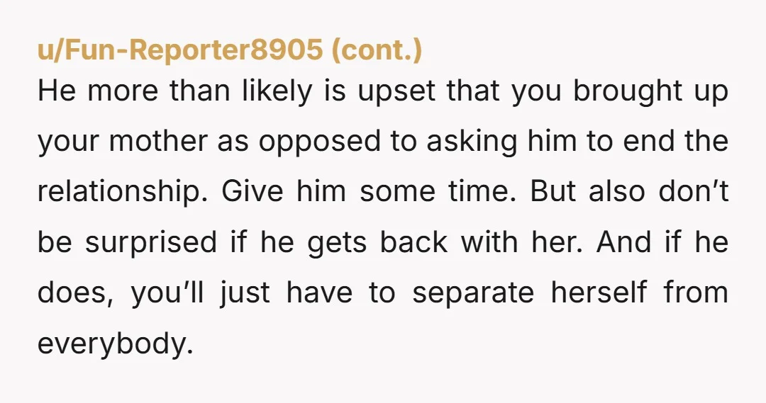 He more than likely is upset that you brought up your mother as opposed to asking him to end the relationship. Give him some time. But also don’t be surprised...