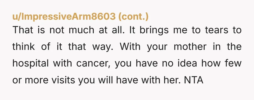 That is not much at all. It brings me to tears to think of it that way. With your mother in the hospital with cancer, you have no idea how...