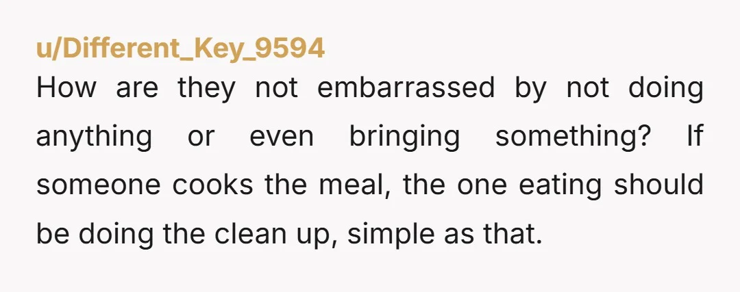 How are they not embarrassed by not doing anything or even bringing something? If someone cooks the meal, the one eating should be doing the clean up, simple as that.