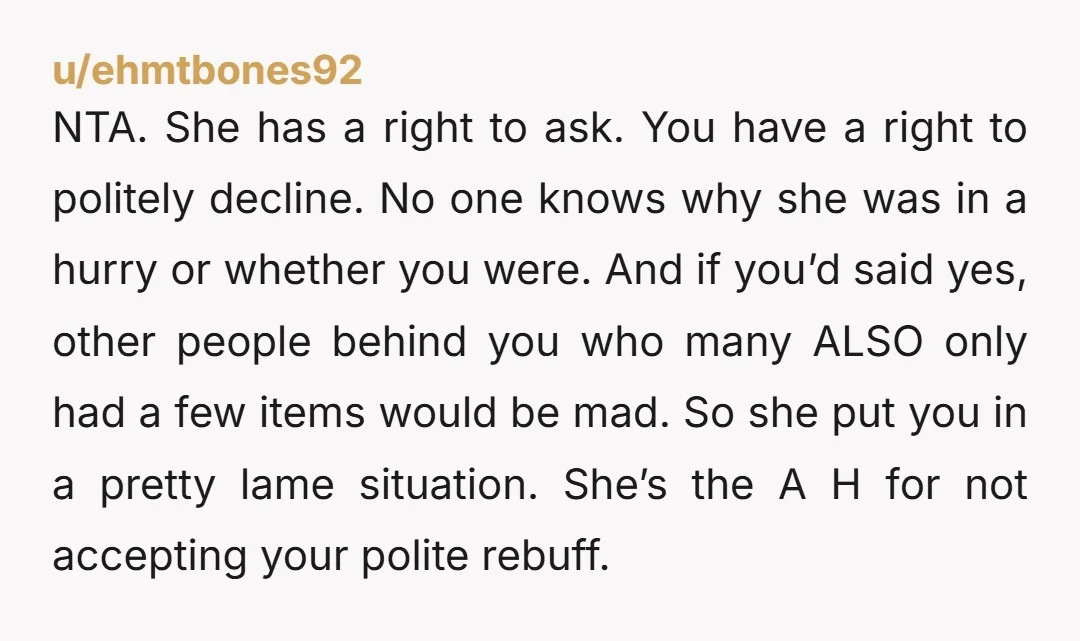 NTA. She has a right to ask. You have a right to politely decline. No one knows why she was in a hurry or whether you were. And if you’d...