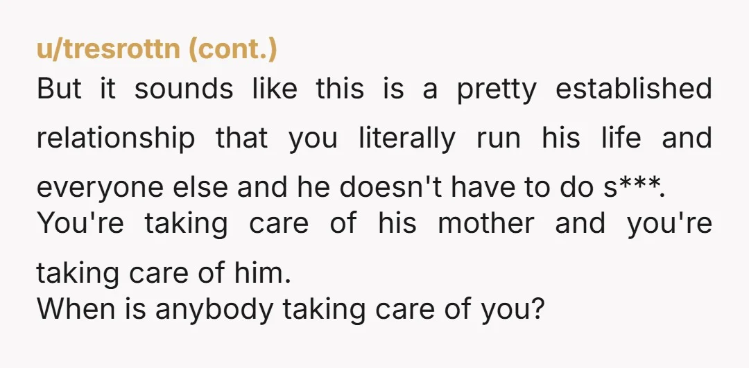 But it sounds like this is a pretty established relationship that you literally run his life and everyone else and he doesn't have to do s***. You're taking care of...