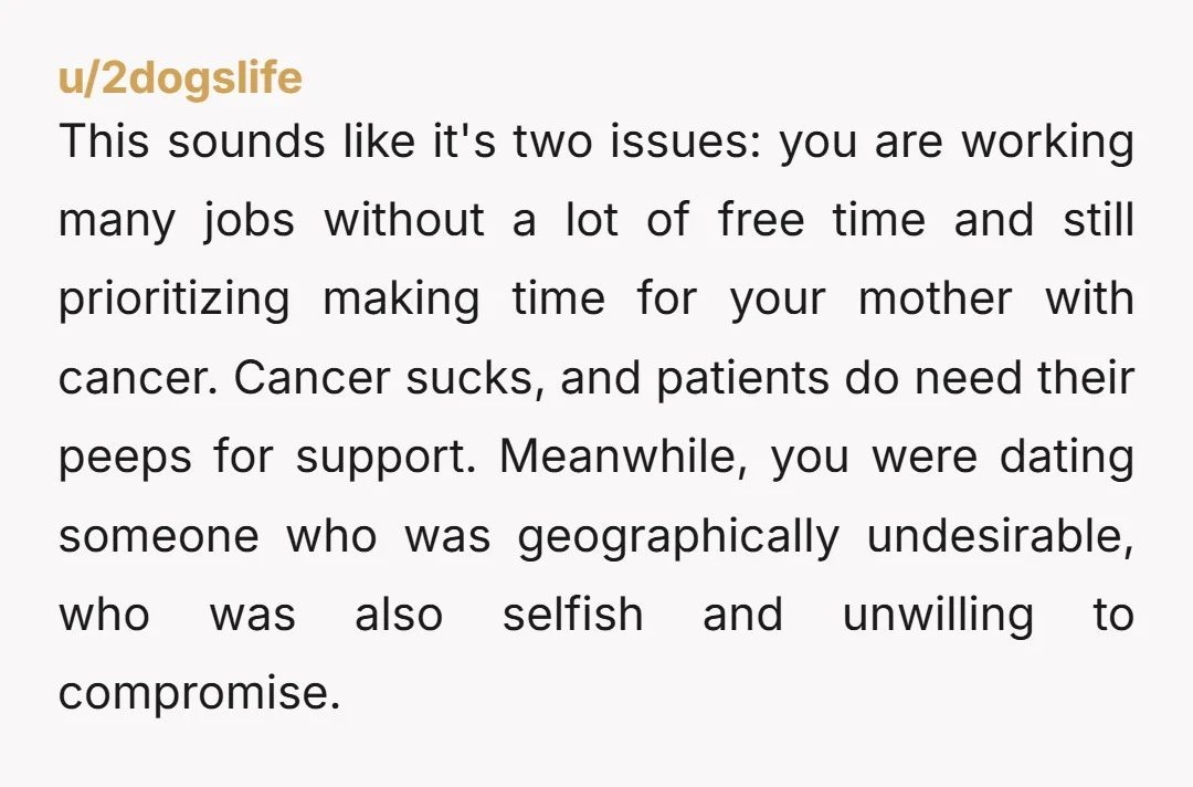 This sounds like it's two issues: you are working many jobs without a lot of free time and still prioritizing making time for your mother with cancer. Cancer sucks, and...