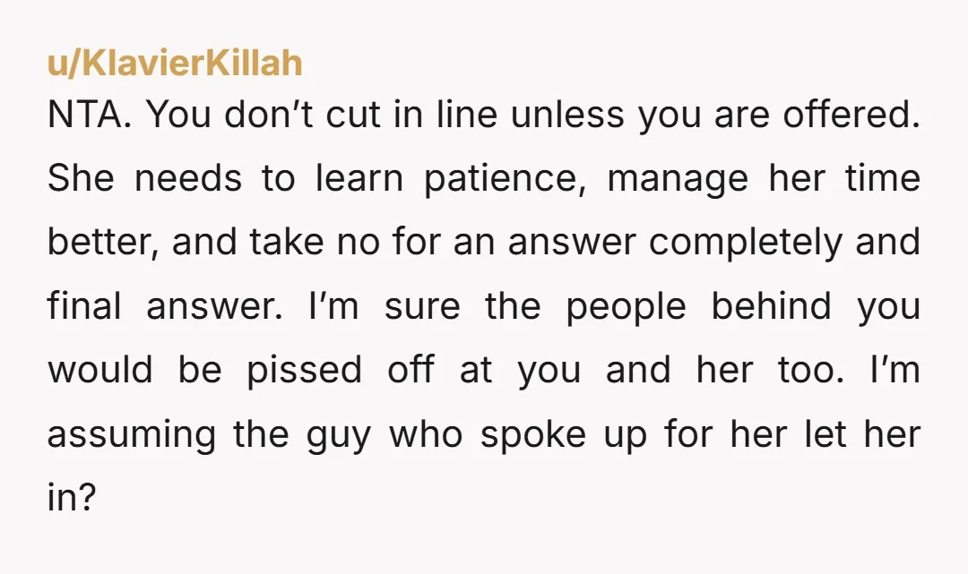 NTA. You don’t cut in line unless you are offered. She needs to learn patience, manage her time better, and take no for an answer completely and final answer. I’m...
