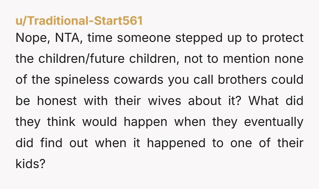 Nope, NTA, time someone stepped up to protect the children/future children, not to mention none of the spineless cowards you call brothers could be honest with their wives about it?...