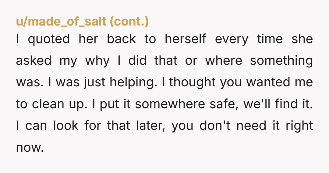 I quoted her back to herself every time she asked my why I did that or where something was. I was just helping. I thought you wanted me to clean...