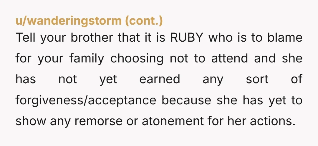 Tell your brother that it is RUBY who is to blame for your family choosing not to attend and she has not yet earned any sort of forgiveness/acceptance because she...