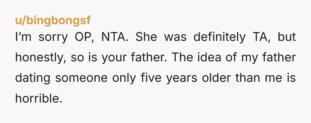 I’m sorry OP, NTA. She was definitely TA, but honestly, so is your father. The idea of my father dating someone only five years older than me is horrible.