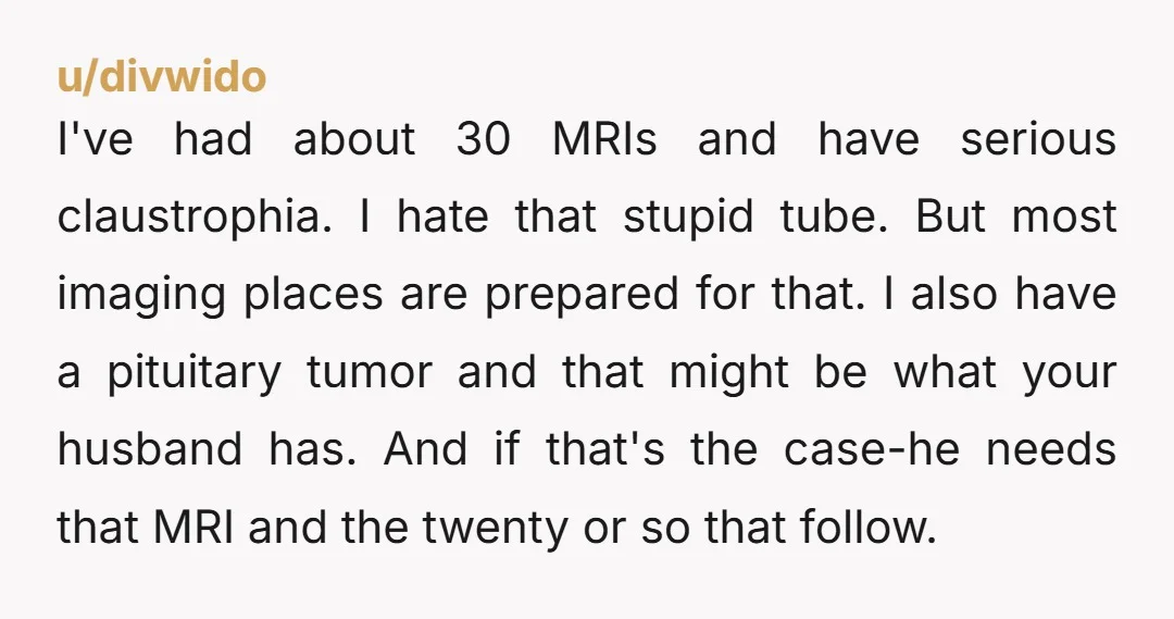 I've had about 30 MRIs and have serious claustrophia. I hate that stupid tube. But most imaging places are prepared for that. I also have a pituitary tumor and that...