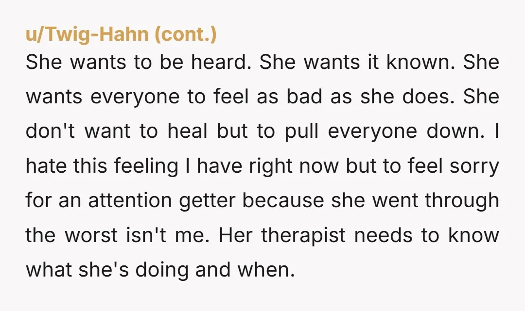 She wants to be heard. She wants it known. She wants everyone to feel as bad as she does. She don't want to heal but to pull everyone down. I...