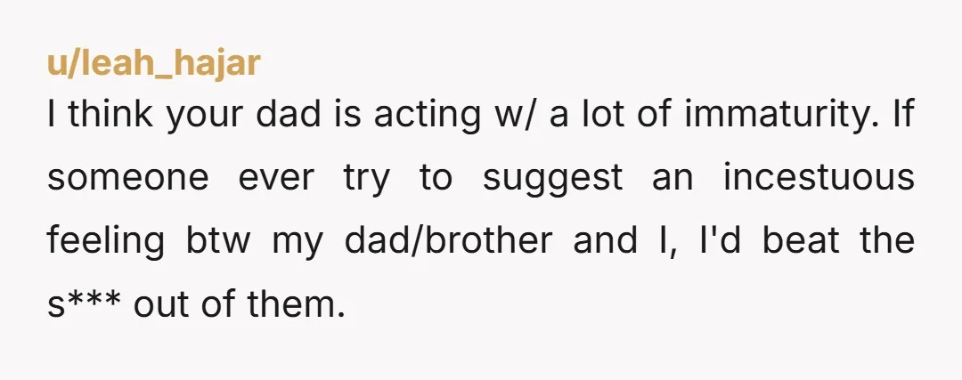 I think your dad is acting w/ a lot of immaturity. If someone ever try to suggest an incestuous feeling btw my dad/brother and I, I'd beat the s*** out...