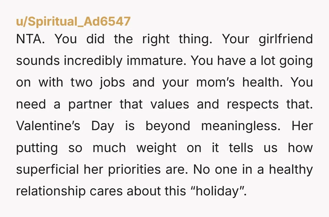 NTA. You did the right thing. Your girlfriend sounds incredibly immature. You have a lot going on with two jobs and your mom’s health. You need a partner that values...