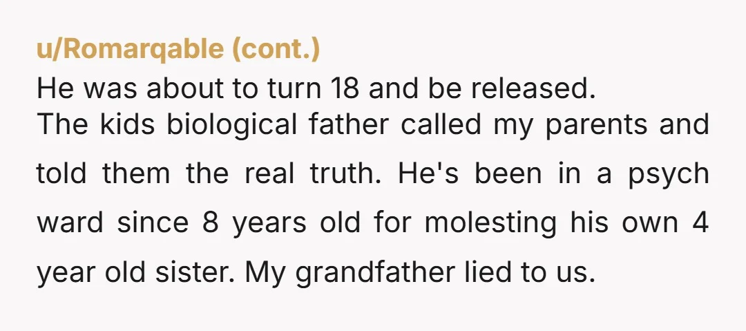 He was about to turn 18 and be released. The kids biological father called my parents and told them the real truth. He's been in a psych ward since 8...
