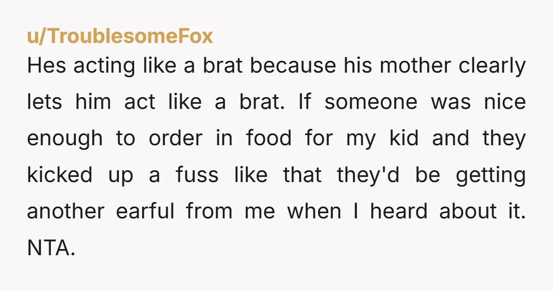 Hes acting like a brat because his mother clearly lets him act like a brat. If someone was nice enough to order in food for my kid and they kicked...