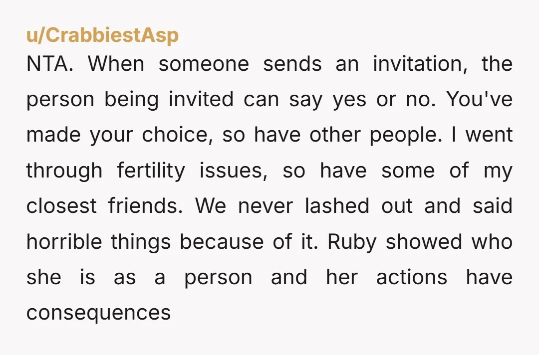 NTA. When someone sends an invitation, the person being invited can say yes or no. You've made your choice, so have other people. I went through fertility issues, so have...