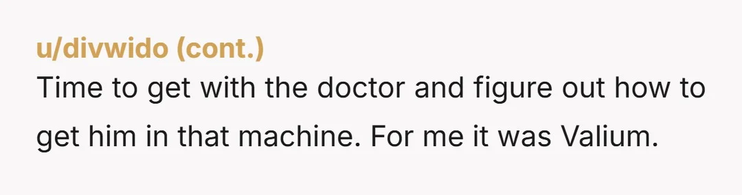 Time to get with the doctor and figure out how to get him in that machine. For me it was Valium.