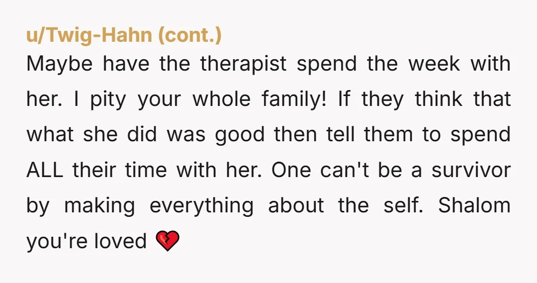 Maybe have the therapist spend the week with her. I pity your whole family! If they think that what she did was good then tell them to spend ALL their...