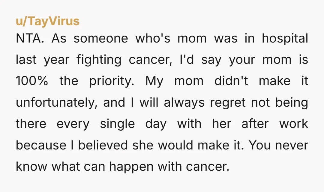 NTA. As someone who's mom was in hospital last year fighting cancer, I'd say your mom is 100% the priority. My mom didn't make it unfortunately, and I will always...