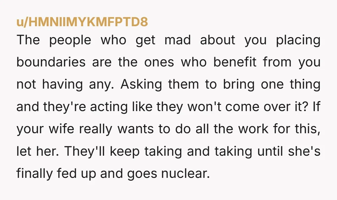 The people who get mad about you placing boundaries are the ones who benefit from you not having any. Asking them to bring one thing and they're acting like they...