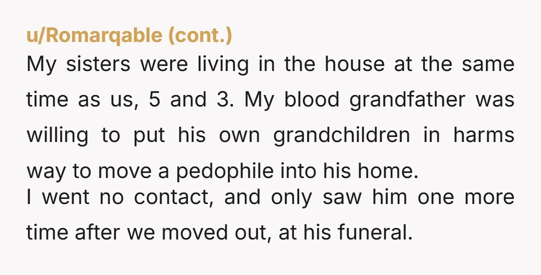 My sisters were living in the house at the same time as us, 5 and 3. My blood grandfather was willing to put his own grandchildren in harms way to...