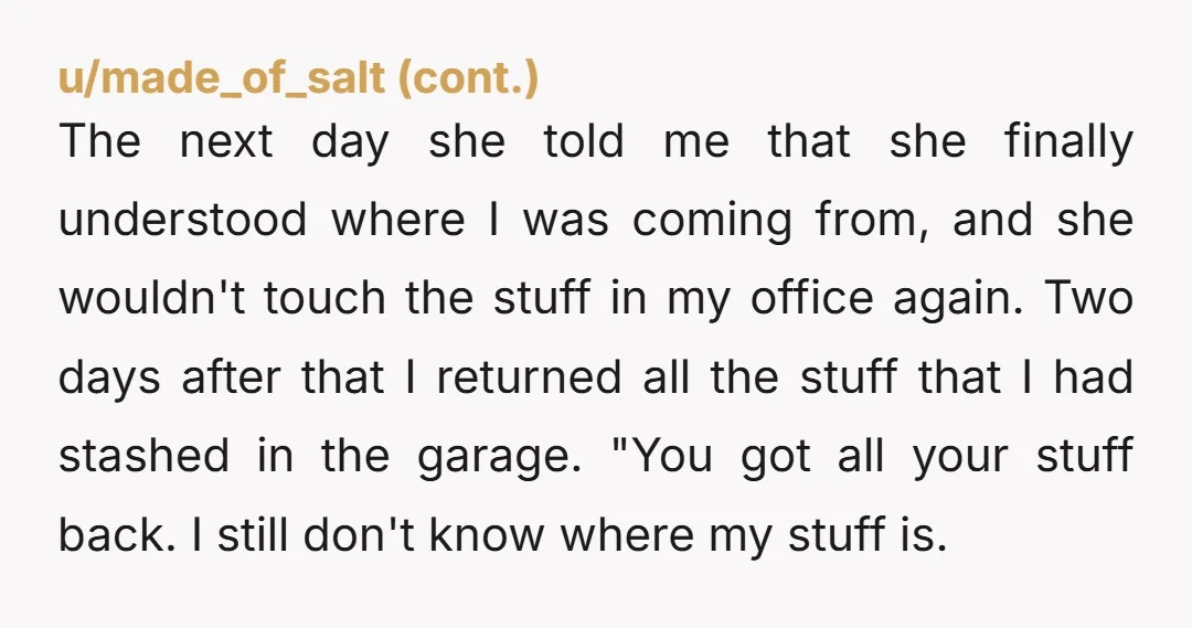 The next day she told me that she finally understood where I was coming from, and she wouldn't touch the stuff in my office again. Two days after that I...