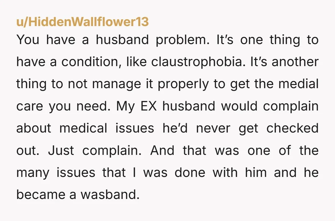 You have a husband problem. It’s one thing to have a condition, like claustrophobia. It’s another thing to not manage it properly to get the medial care you need. My...