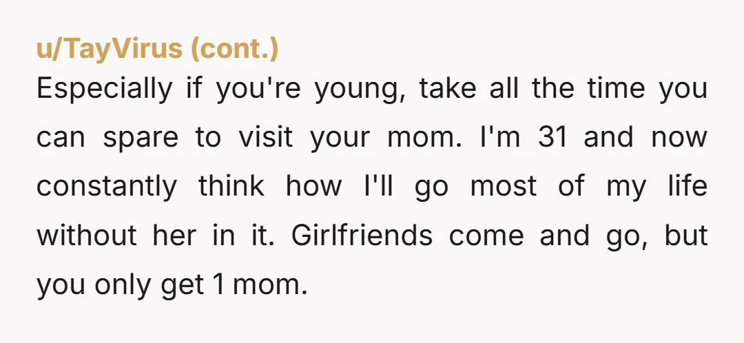 Especially if you're young, take all the time you can spare to visit your mom. I'm 31 and now constantly think how I'll go most of my life without her...