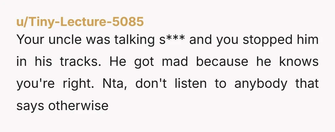 Your uncle was talking s*** and you stopped him in his tracks. He got mad because he knows you're right. Nta, don't listen to anybody that says otherwise