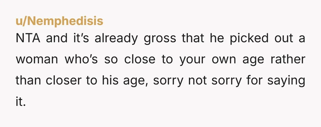 NTA and it’s already gross that he picked out a woman who’s so close to your own age rather than closer to his age, sorry not sorry for saying it.