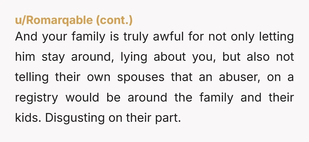 And your family is truly awful for not only letting him stay around, lying about you, but also not telling their own spouses that an abuser, on a registry would...