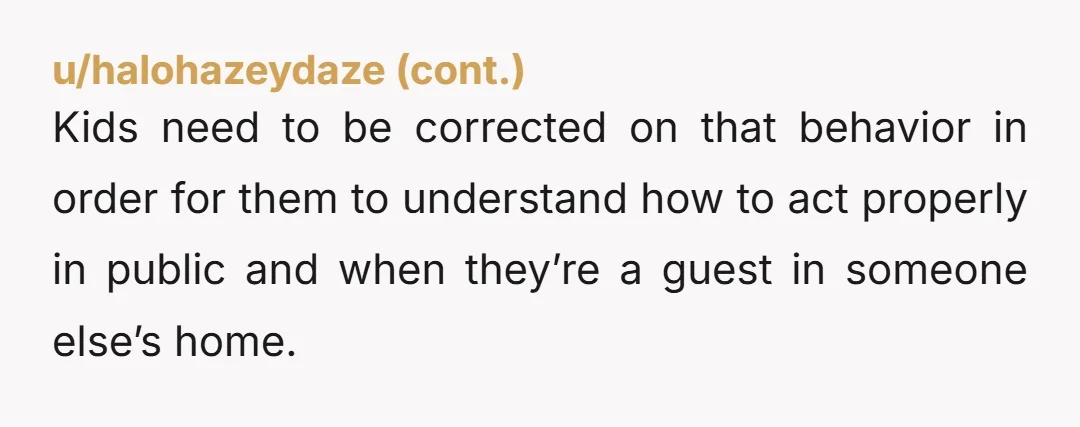 Kids need to be corrected on that behavior in order for them to understand how to act properly in public and when they’re a guest in someone else’s home.