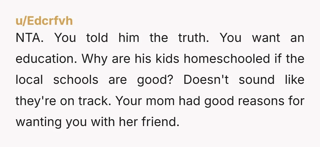 NTA. You told him the truth. You want an education. Why are his kids homeschooled if the local schools are good? Doesn't sound like they're on track. Your mom had...
