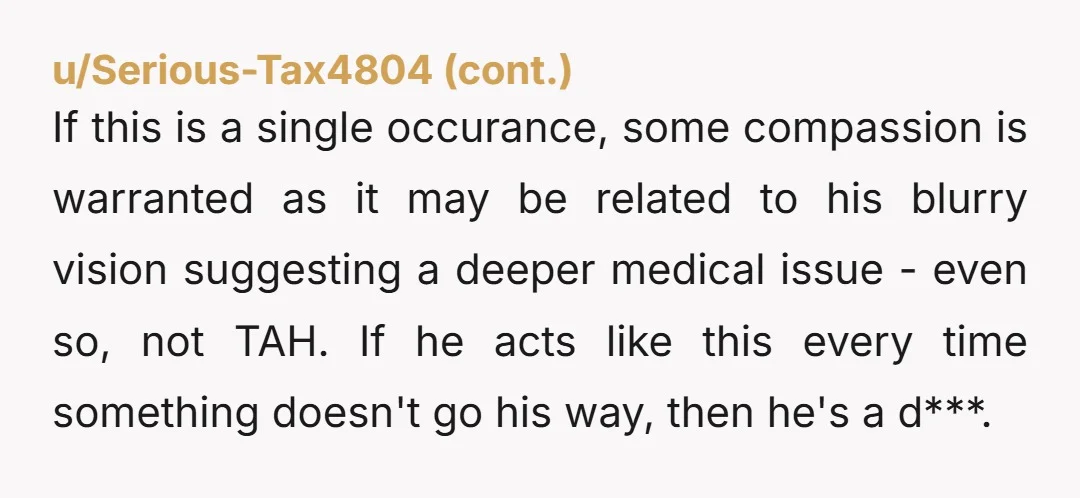 If this is a single occurance, some compassion is warranted as it may be related to his blurry vision suggesting a deeper medical issue - even so, not TAH. If...