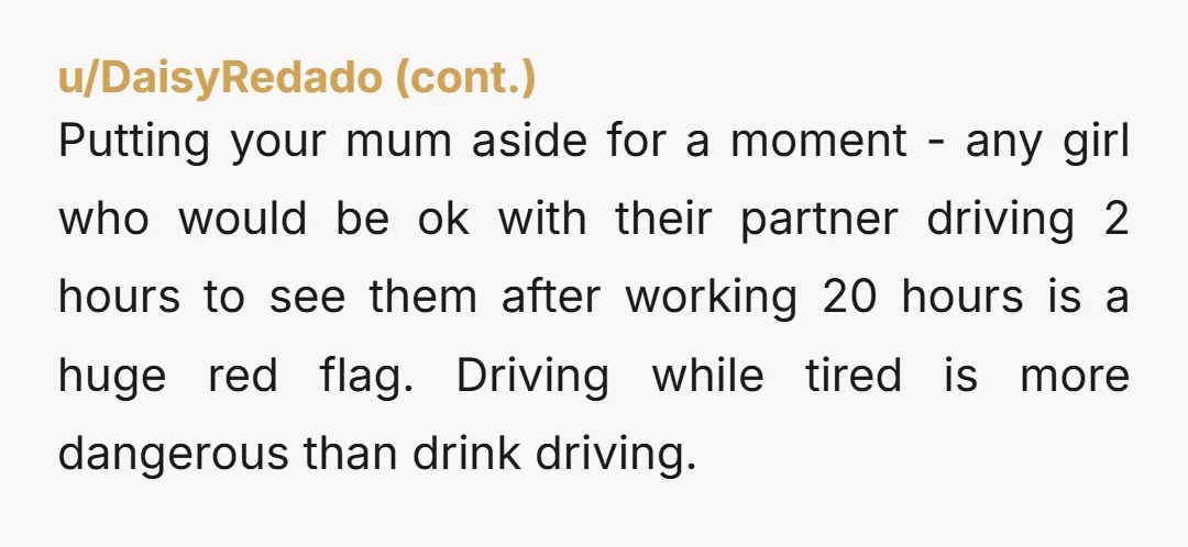 Putting your mum aside for a moment - any girl who would be ok with their partner driving 2 hours to see them after working 20 hours is a huge...