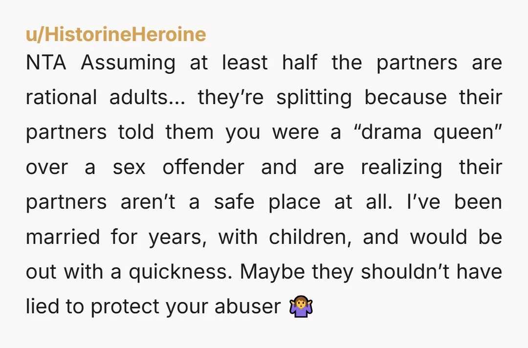 NTA Assuming at least half the partners are rational adults… they’re splitting because their partners told them you were a “drama queen” over a sex offender and are realizing their...