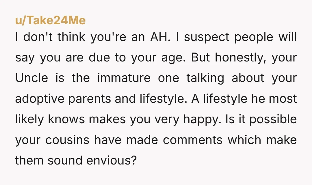 I don't think you're an AH. I suspect people will say you are due to your age. But honestly, your Uncle is the immature one talking about your adoptive parents...