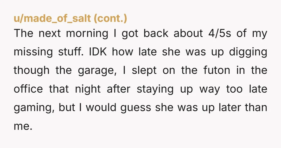 The next morning I got back about 4/5s of my missing stuff. IDK how late she was up digging though the garage, I slept on the futon in the office...