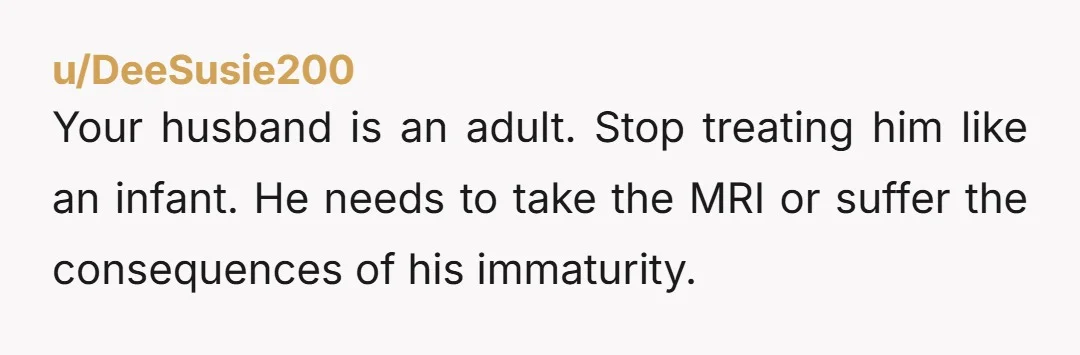 Your husband is an adult. Stop treating him like an infant. He needs to take the MRI or suffer the consequences of his immaturity.