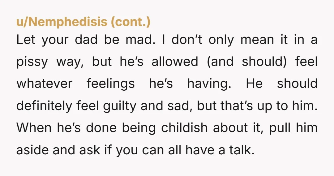 Let your dad be mad. I don’t only mean it in a pissy way, but he’s allowed (and should) feel whatever feelings he’s having. He should definitely feel guilty and...