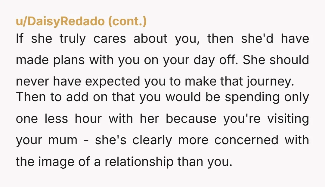 If she truly cares about you, then she'd have made plans with you on your day off. She should never have expected you to make that journey. Then to add...
