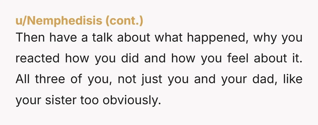 Then have a talk about what happened, why you reacted how you did and how you feel about it. All three of you, not just you and your dad, like...