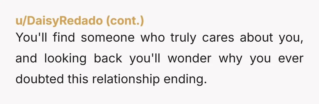 You'll find someone who truly cares about you, and looking back you'll wonder why you ever doubted this relationship ending.