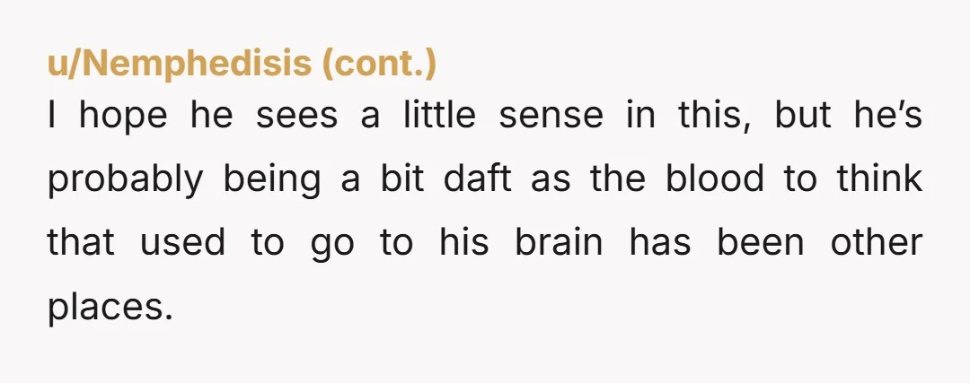 I hope he sees a little sense in this, but he’s probably being a bit daft as the blood to think that used to go to his brain has been...