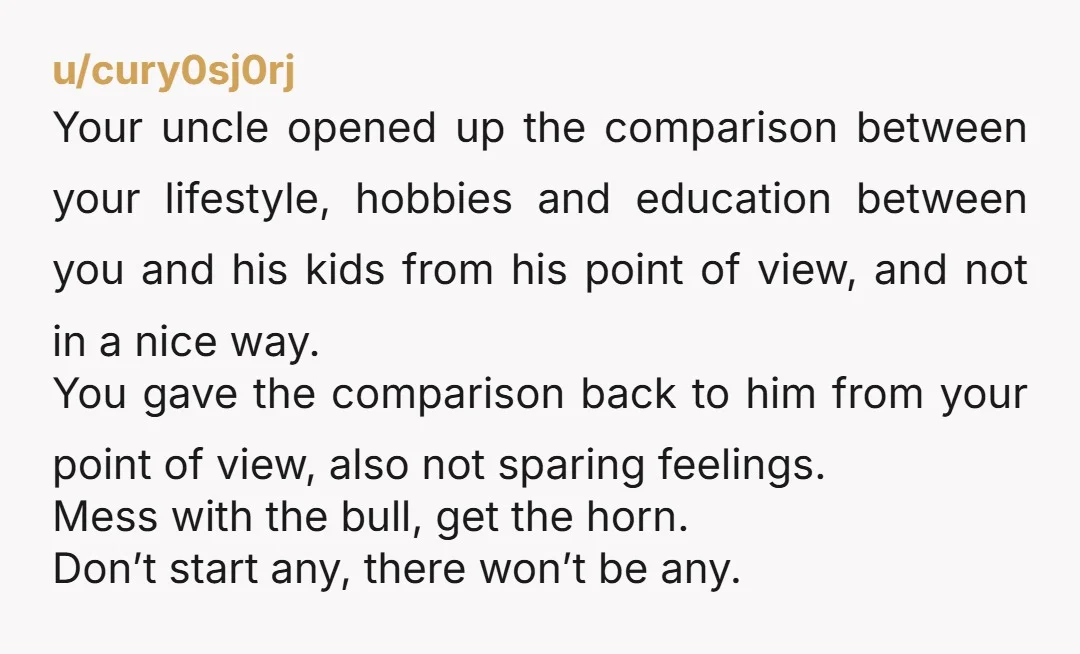 Your uncle opened up the comparison between your lifestyle, hobbies and education between you and his kids from his point of view, and not in a nice way. You gave...