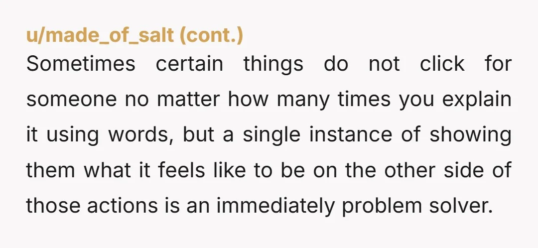 Sometimes certain things do not click for someone no matter how many times you explain it using words, but a single instance of showing them what it feels like to...