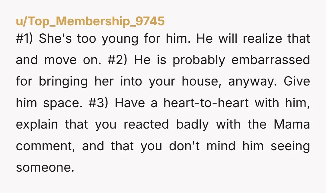 #1) She's too young for him. He will realize that and move on. #2) He is probably embarrassed for bringing her into your house, anyway. Give him space. #3) Have...