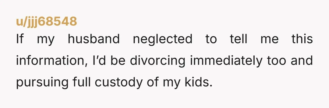 If my husband neglected to tell me this information, I’d be divorcing immediately too and pursuing full custody of my kids.