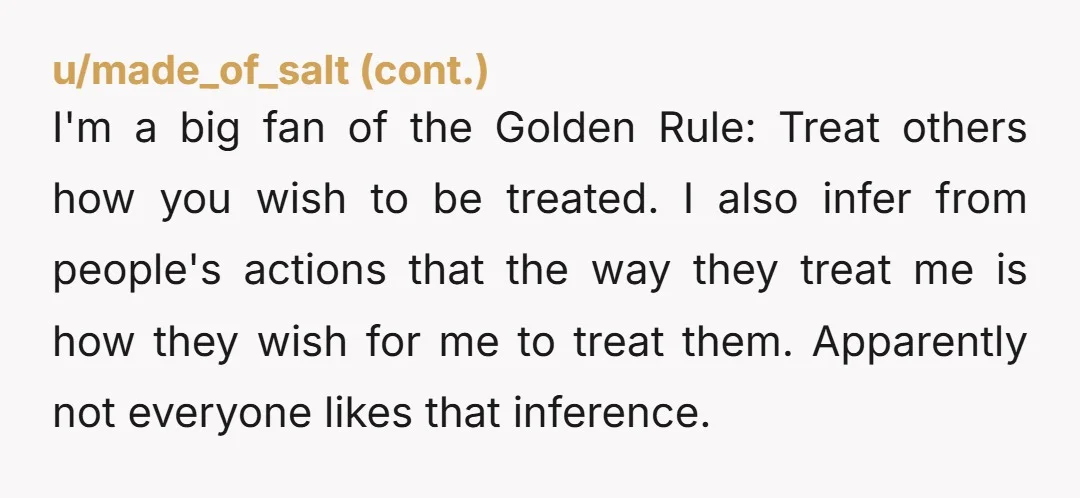 I'm a big fan of the Golden Rule: Treat others how you wish to be treated. I also infer from people's actions that the way they treat me is how...